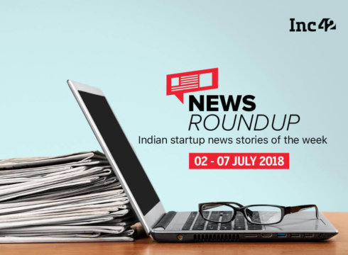 11 Indian Startup News Stories That You Don’t Want To Miss This Week [02-07 July 2018]