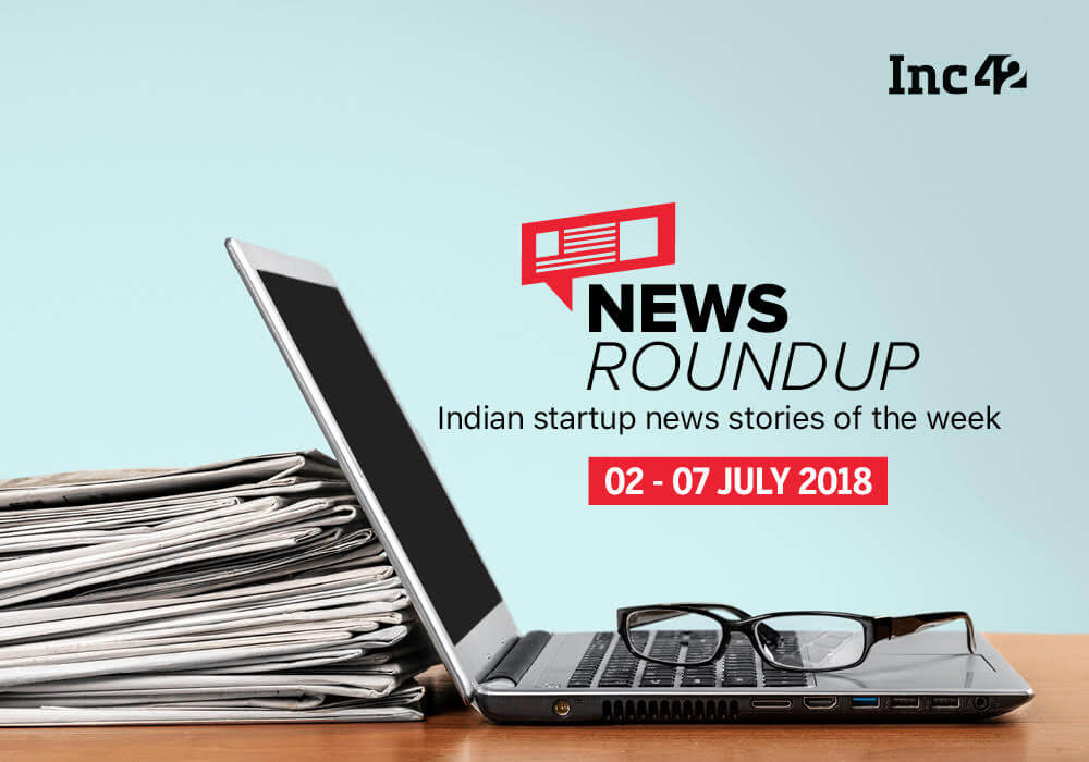 11 Indian Startup News Stories That You Don’t Want To Miss This Week [02-07 July 2018]